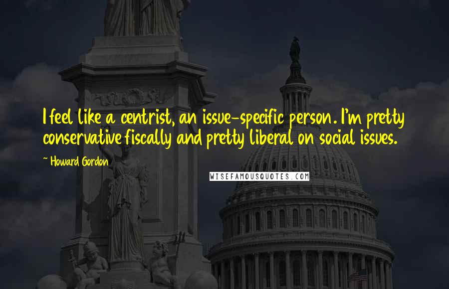 Howard Gordon Quotes: I feel like a centrist, an issue-specific person. I'm pretty conservative fiscally and pretty liberal on social issues.