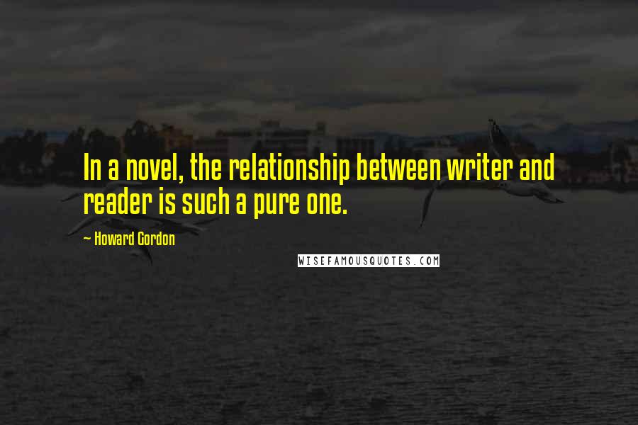 Howard Gordon Quotes: In a novel, the relationship between writer and reader is such a pure one.