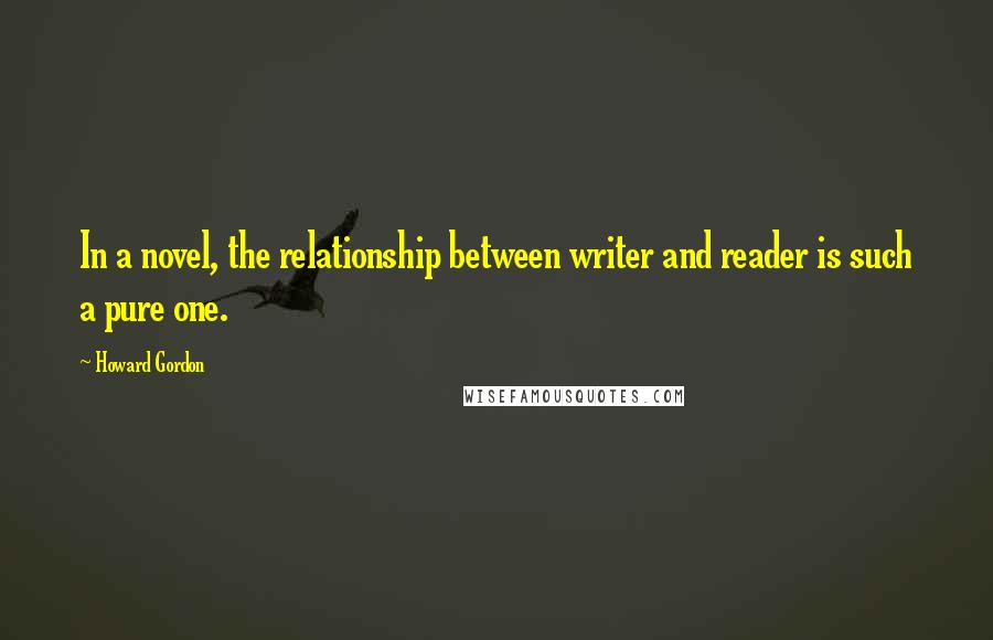 Howard Gordon Quotes: In a novel, the relationship between writer and reader is such a pure one.
