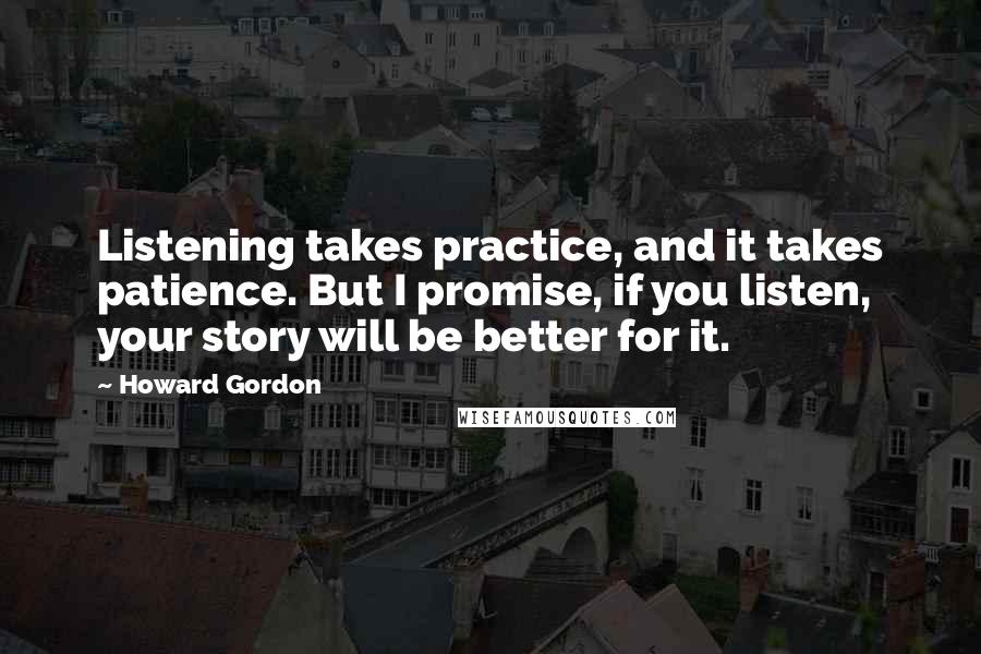 Howard Gordon Quotes: Listening takes practice, and it takes patience. But I promise, if you listen, your story will be better for it.