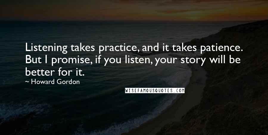 Howard Gordon Quotes: Listening takes practice, and it takes patience. But I promise, if you listen, your story will be better for it.