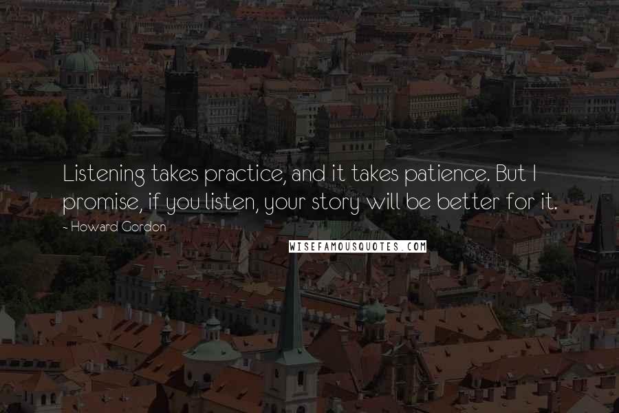 Howard Gordon Quotes: Listening takes practice, and it takes patience. But I promise, if you listen, your story will be better for it.