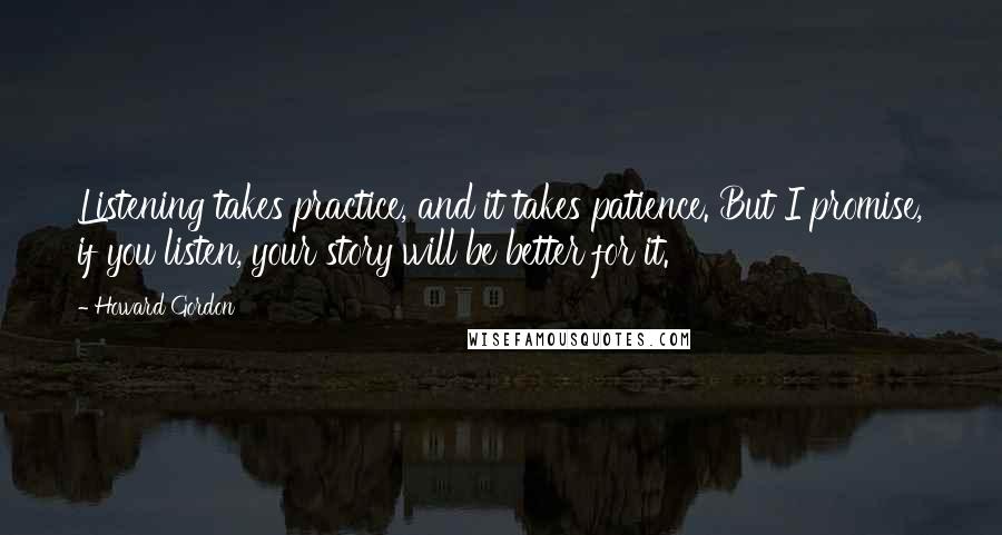 Howard Gordon Quotes: Listening takes practice, and it takes patience. But I promise, if you listen, your story will be better for it.