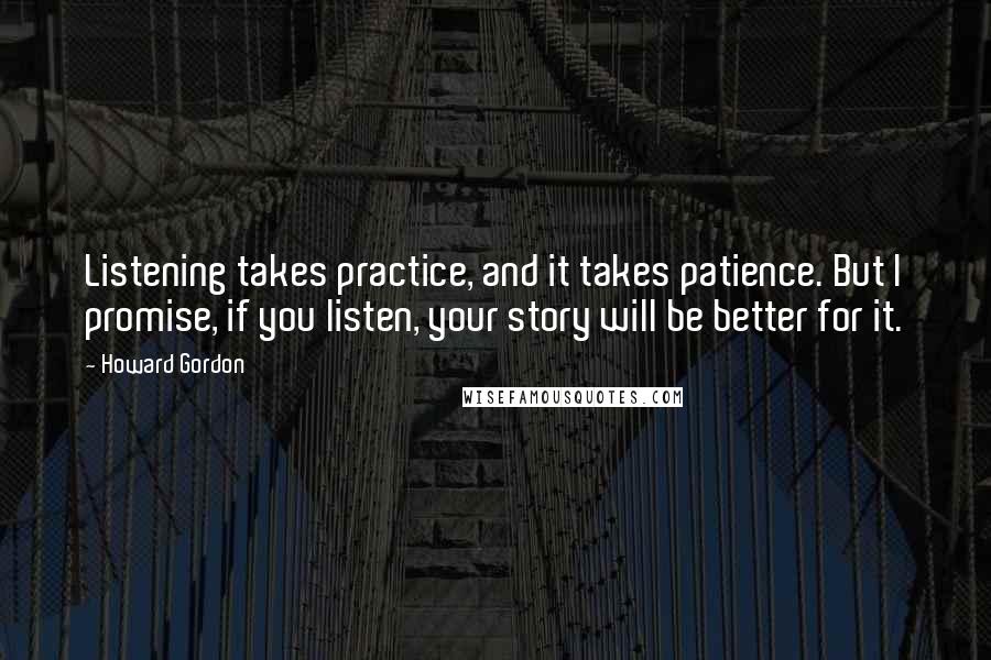 Howard Gordon Quotes: Listening takes practice, and it takes patience. But I promise, if you listen, your story will be better for it.