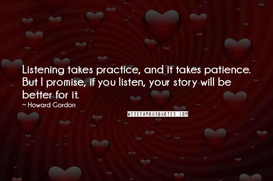 Howard Gordon Quotes: Listening takes practice, and it takes patience. But I promise, if you listen, your story will be better for it.
