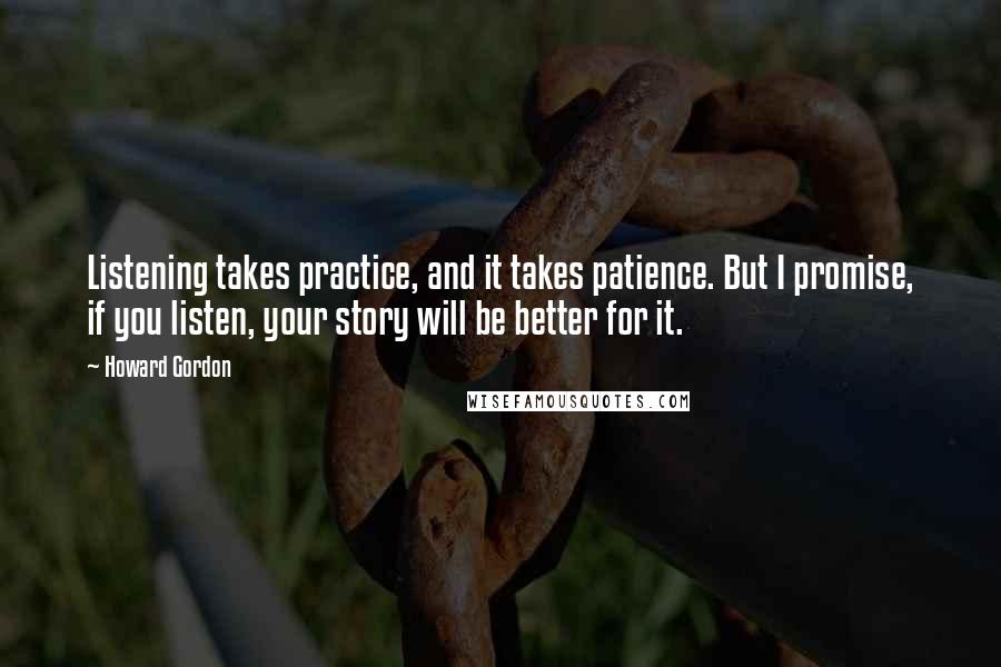 Howard Gordon Quotes: Listening takes practice, and it takes patience. But I promise, if you listen, your story will be better for it.