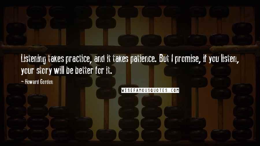 Howard Gordon Quotes: Listening takes practice, and it takes patience. But I promise, if you listen, your story will be better for it.