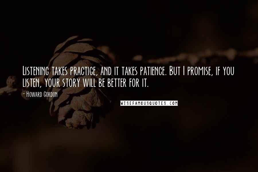 Howard Gordon Quotes: Listening takes practice, and it takes patience. But I promise, if you listen, your story will be better for it.