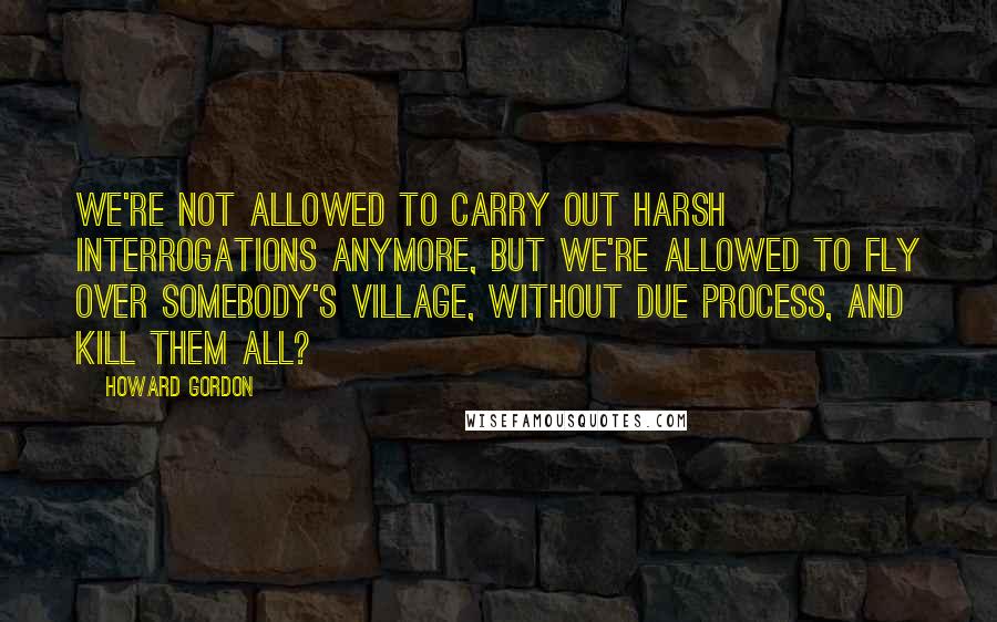 Howard Gordon Quotes: We're not allowed to carry out harsh interrogations anymore, but we're allowed to fly over somebody's village, without due process, and kill them all?