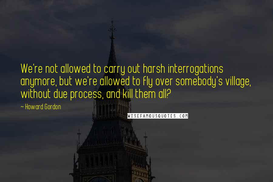 Howard Gordon Quotes: We're not allowed to carry out harsh interrogations anymore, but we're allowed to fly over somebody's village, without due process, and kill them all?