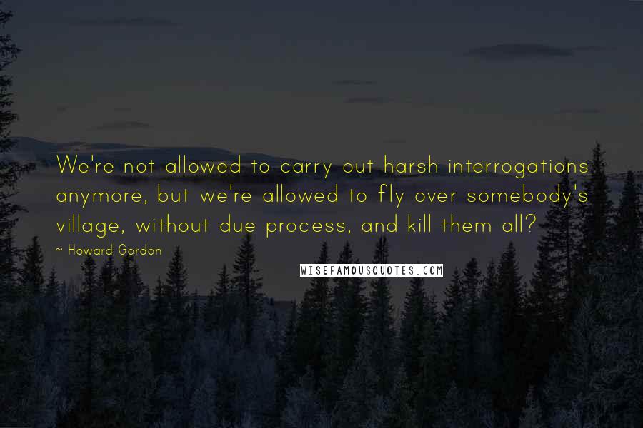 Howard Gordon Quotes: We're not allowed to carry out harsh interrogations anymore, but we're allowed to fly over somebody's village, without due process, and kill them all?