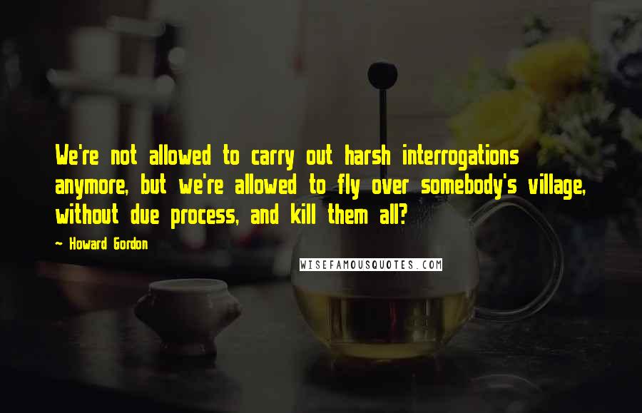 Howard Gordon Quotes: We're not allowed to carry out harsh interrogations anymore, but we're allowed to fly over somebody's village, without due process, and kill them all?