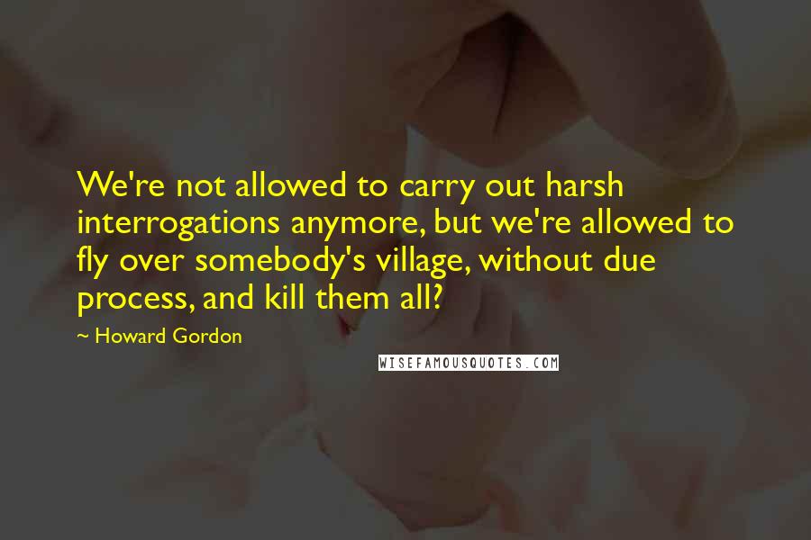 Howard Gordon Quotes: We're not allowed to carry out harsh interrogations anymore, but we're allowed to fly over somebody's village, without due process, and kill them all?