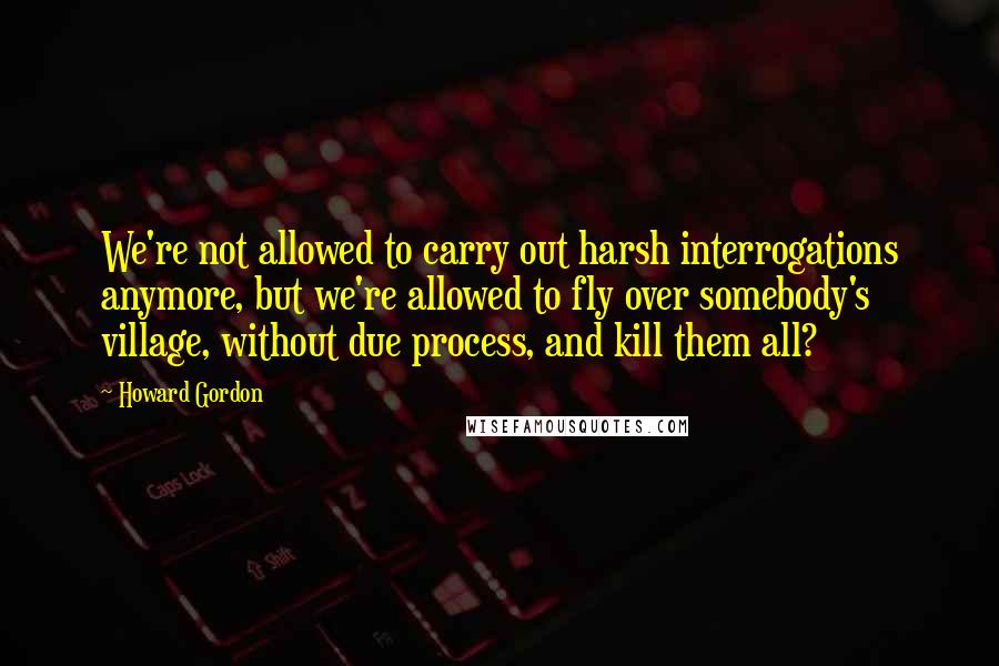 Howard Gordon Quotes: We're not allowed to carry out harsh interrogations anymore, but we're allowed to fly over somebody's village, without due process, and kill them all?