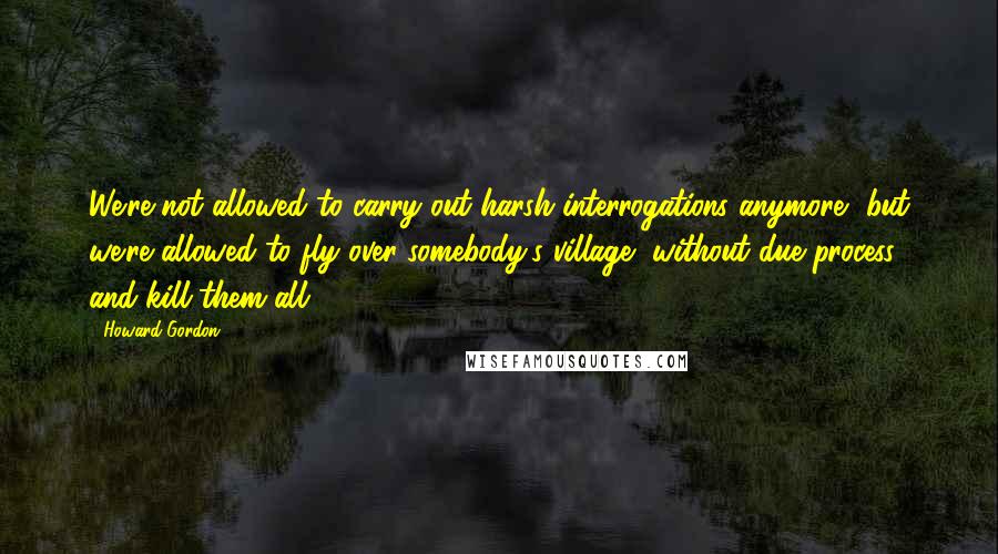 Howard Gordon Quotes: We're not allowed to carry out harsh interrogations anymore, but we're allowed to fly over somebody's village, without due process, and kill them all?