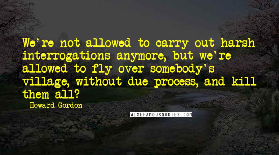 Howard Gordon Quotes: We're not allowed to carry out harsh interrogations anymore, but we're allowed to fly over somebody's village, without due process, and kill them all?