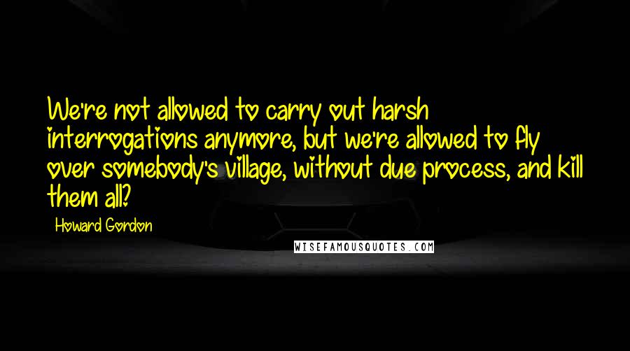 Howard Gordon Quotes: We're not allowed to carry out harsh interrogations anymore, but we're allowed to fly over somebody's village, without due process, and kill them all?