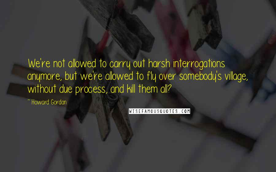 Howard Gordon Quotes: We're not allowed to carry out harsh interrogations anymore, but we're allowed to fly over somebody's village, without due process, and kill them all?