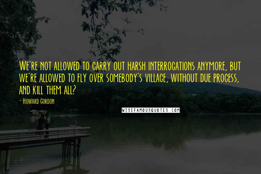 Howard Gordon Quotes: We're not allowed to carry out harsh interrogations anymore, but we're allowed to fly over somebody's village, without due process, and kill them all?