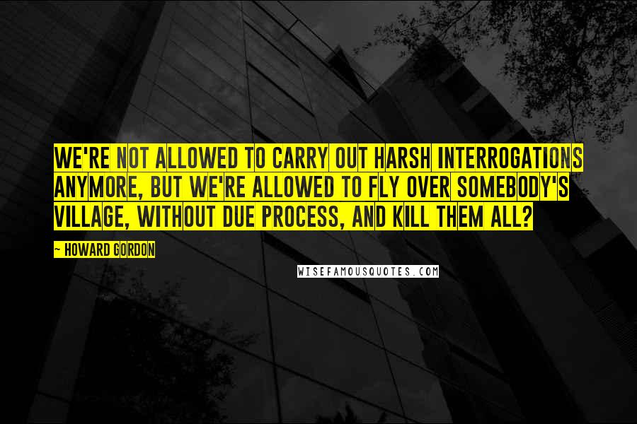 Howard Gordon Quotes: We're not allowed to carry out harsh interrogations anymore, but we're allowed to fly over somebody's village, without due process, and kill them all?