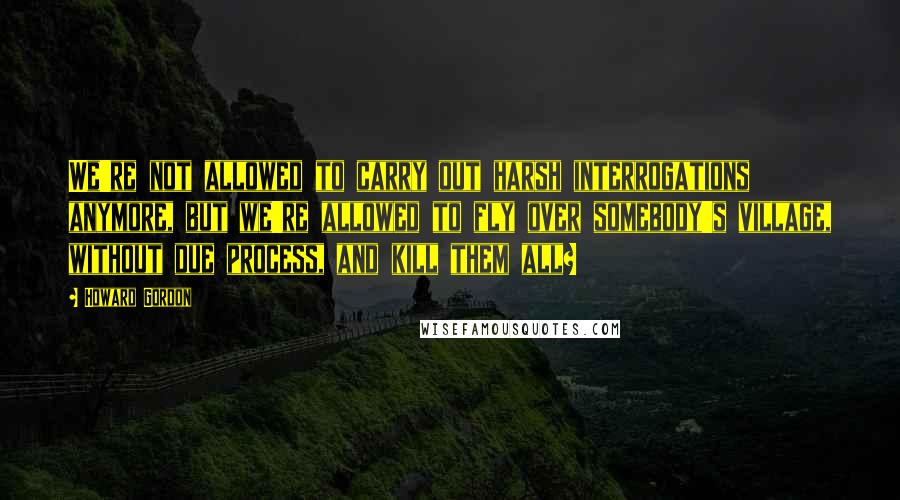 Howard Gordon Quotes: We're not allowed to carry out harsh interrogations anymore, but we're allowed to fly over somebody's village, without due process, and kill them all?