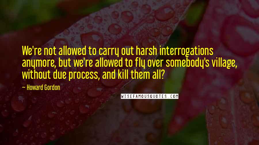 Howard Gordon Quotes: We're not allowed to carry out harsh interrogations anymore, but we're allowed to fly over somebody's village, without due process, and kill them all?