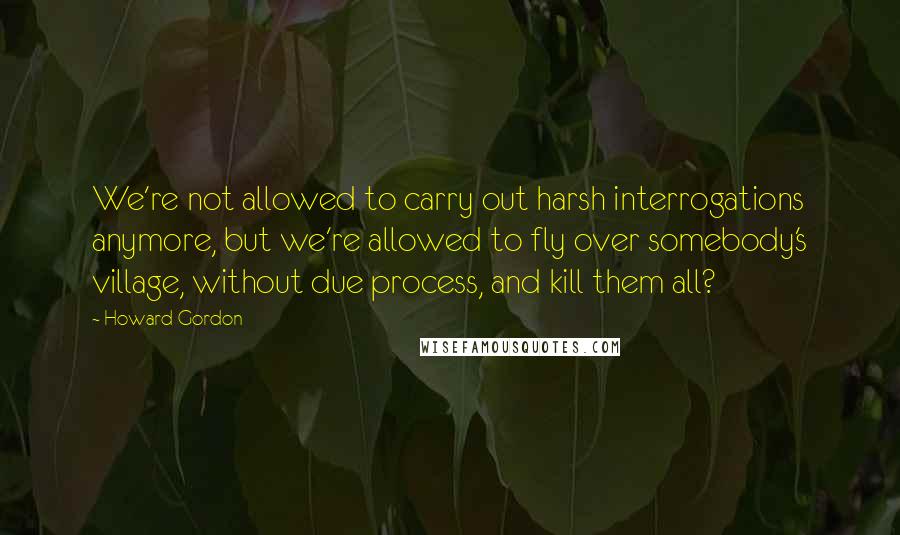 Howard Gordon Quotes: We're not allowed to carry out harsh interrogations anymore, but we're allowed to fly over somebody's village, without due process, and kill them all?