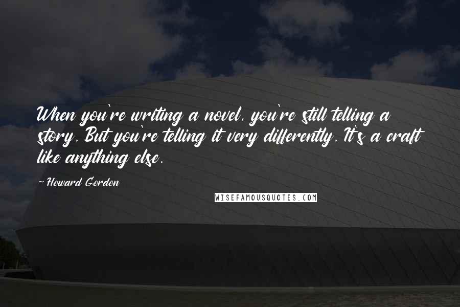 Howard Gordon Quotes: When you're writing a novel, you're still telling a story. But you're telling it very differently. It's a craft like anything else.