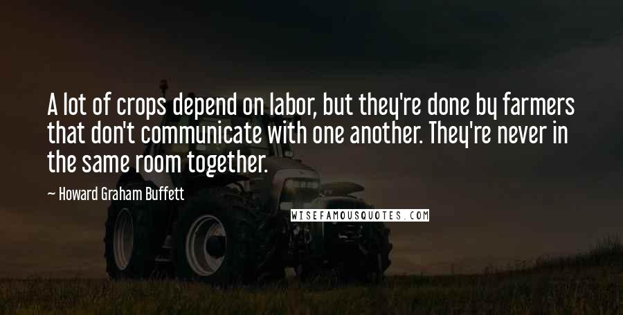 Howard Graham Buffett Quotes: A lot of crops depend on labor, but they're done by farmers that don't communicate with one another. They're never in the same room together.