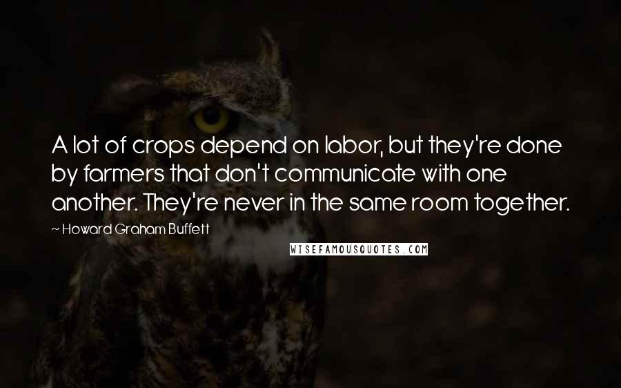 Howard Graham Buffett Quotes: A lot of crops depend on labor, but they're done by farmers that don't communicate with one another. They're never in the same room together.