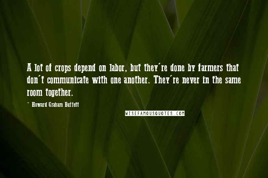 Howard Graham Buffett Quotes: A lot of crops depend on labor, but they're done by farmers that don't communicate with one another. They're never in the same room together.