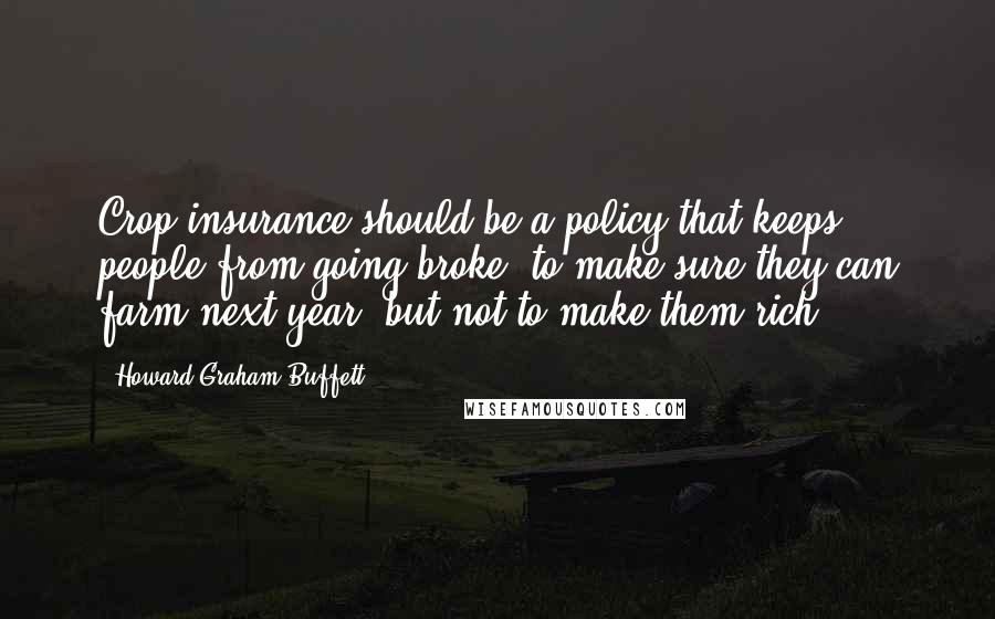 Howard Graham Buffett Quotes: Crop insurance should be a policy that keeps people from going broke, to make sure they can farm next year, but not to make them rich.