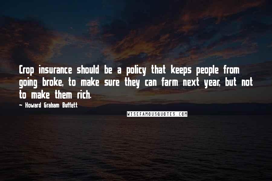 Howard Graham Buffett Quotes: Crop insurance should be a policy that keeps people from going broke, to make sure they can farm next year, but not to make them rich.