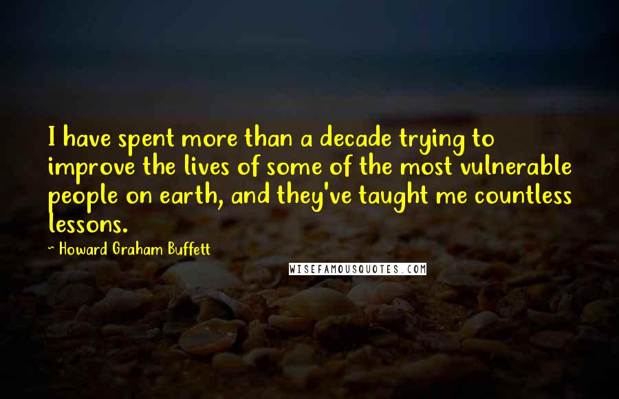 Howard Graham Buffett Quotes: I have spent more than a decade trying to improve the lives of some of the most vulnerable people on earth, and they've taught me countless lessons.