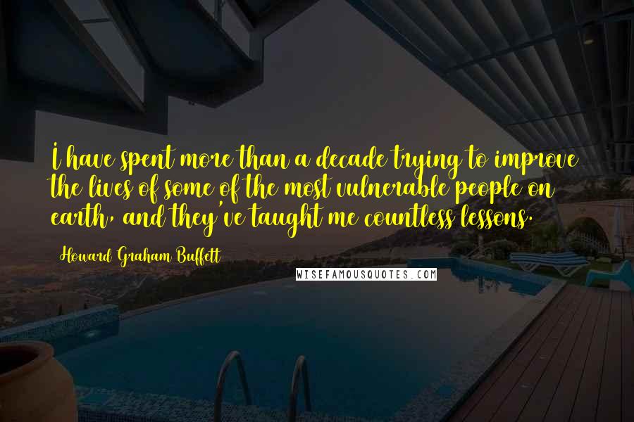 Howard Graham Buffett Quotes: I have spent more than a decade trying to improve the lives of some of the most vulnerable people on earth, and they've taught me countless lessons.