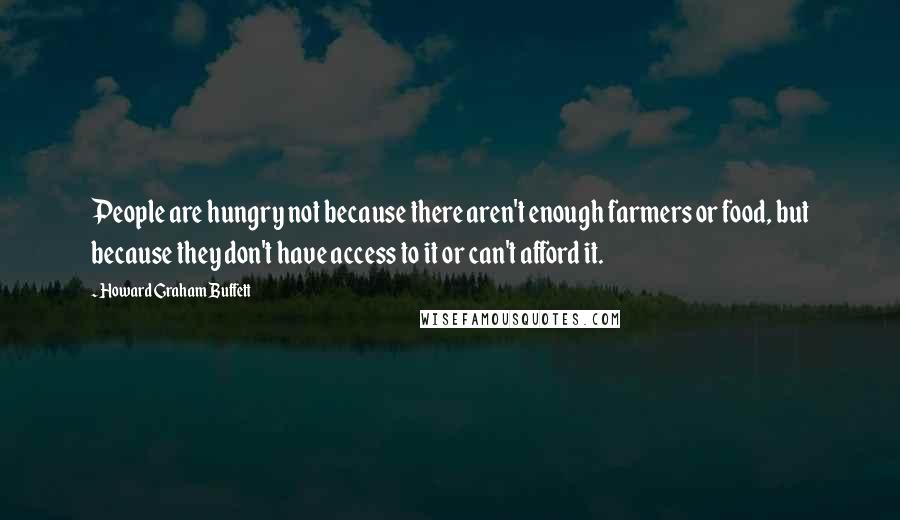 Howard Graham Buffett Quotes: People are hungry not because there aren't enough farmers or food, but because they don't have access to it or can't afford it.