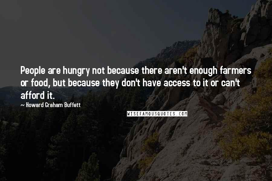 Howard Graham Buffett Quotes: People are hungry not because there aren't enough farmers or food, but because they don't have access to it or can't afford it.