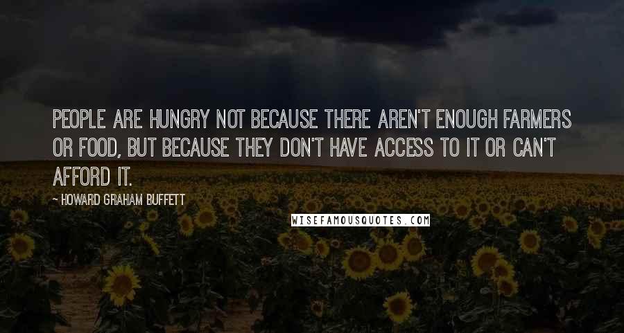 Howard Graham Buffett Quotes: People are hungry not because there aren't enough farmers or food, but because they don't have access to it or can't afford it.