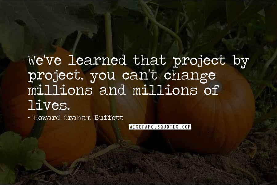 Howard Graham Buffett Quotes: We've learned that project by project, you can't change millions and millions of lives.