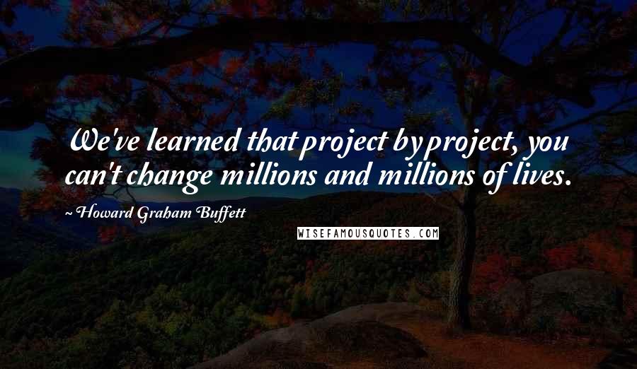 Howard Graham Buffett Quotes: We've learned that project by project, you can't change millions and millions of lives.