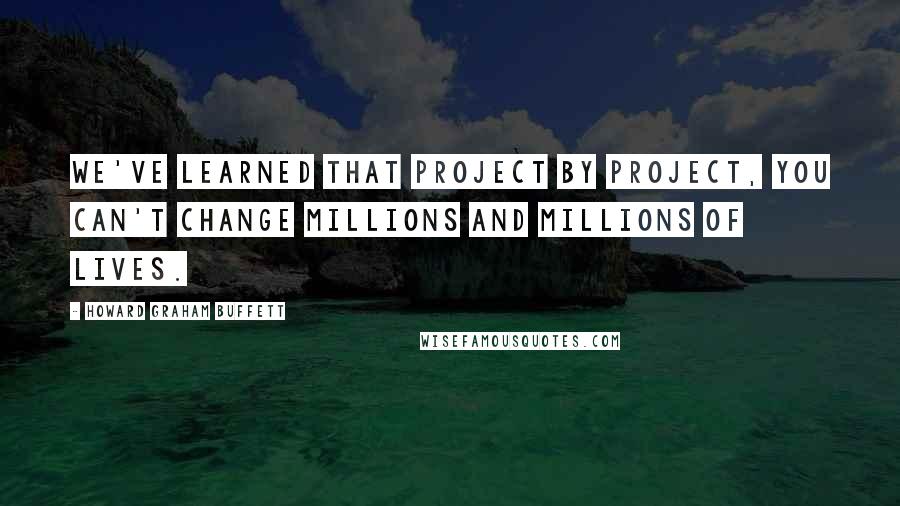 Howard Graham Buffett Quotes: We've learned that project by project, you can't change millions and millions of lives.