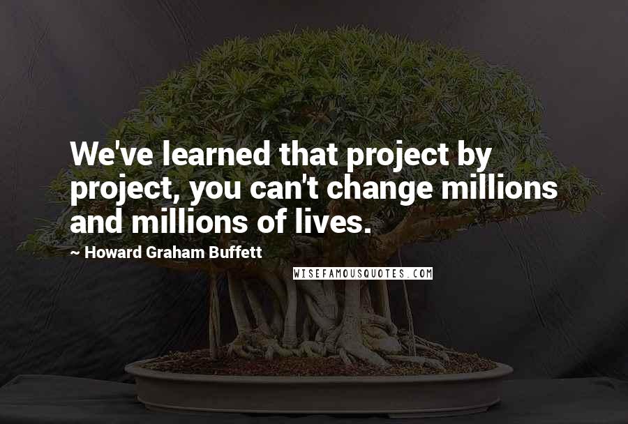 Howard Graham Buffett Quotes: We've learned that project by project, you can't change millions and millions of lives.