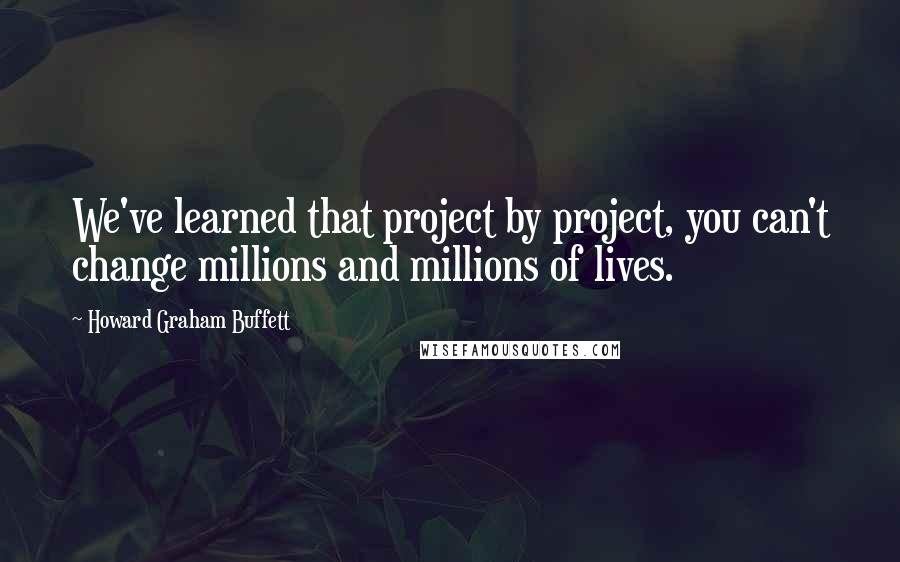 Howard Graham Buffett Quotes: We've learned that project by project, you can't change millions and millions of lives.