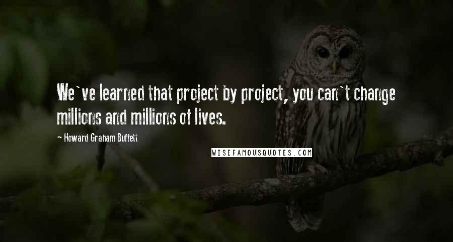 Howard Graham Buffett Quotes: We've learned that project by project, you can't change millions and millions of lives.