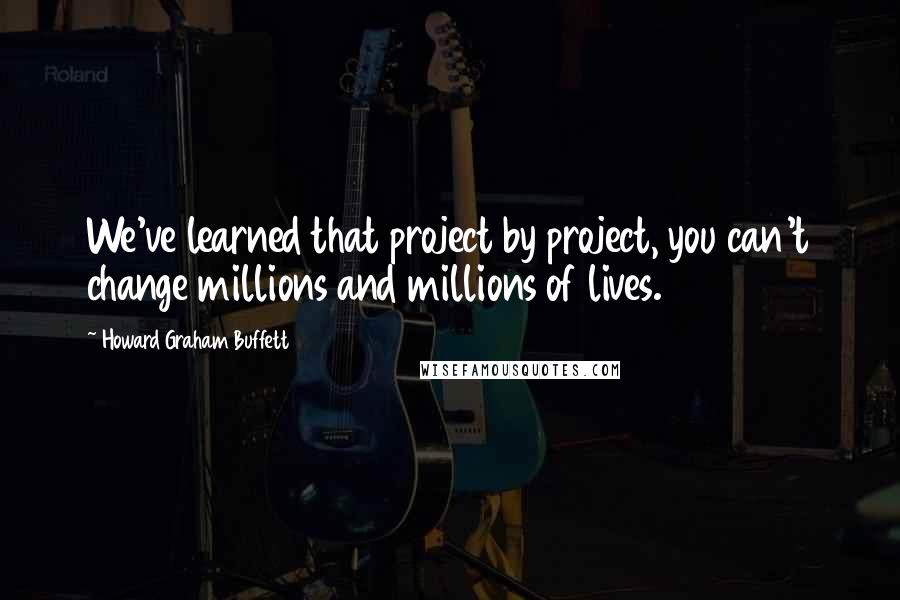 Howard Graham Buffett Quotes: We've learned that project by project, you can't change millions and millions of lives.