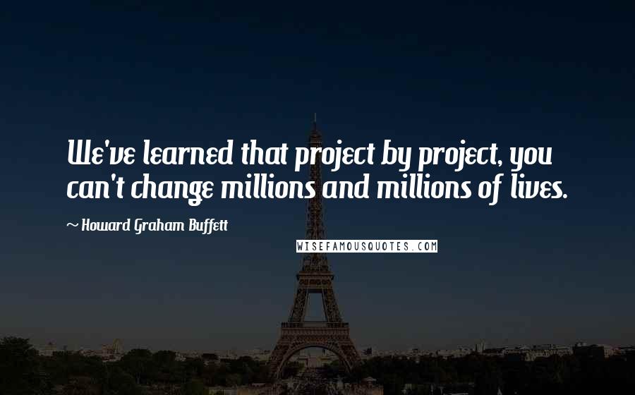 Howard Graham Buffett Quotes: We've learned that project by project, you can't change millions and millions of lives.