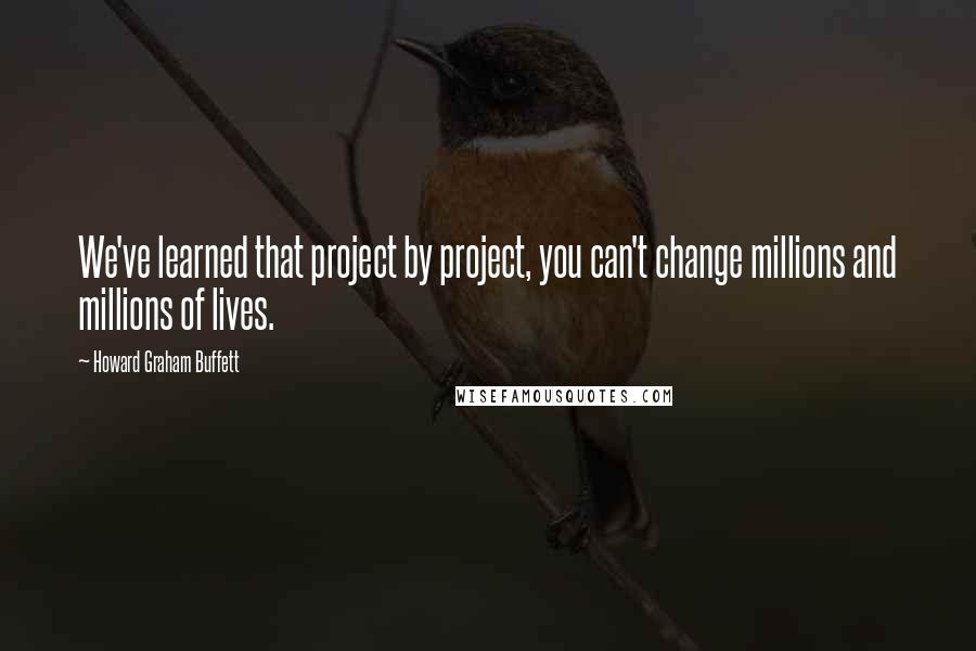 Howard Graham Buffett Quotes: We've learned that project by project, you can't change millions and millions of lives.