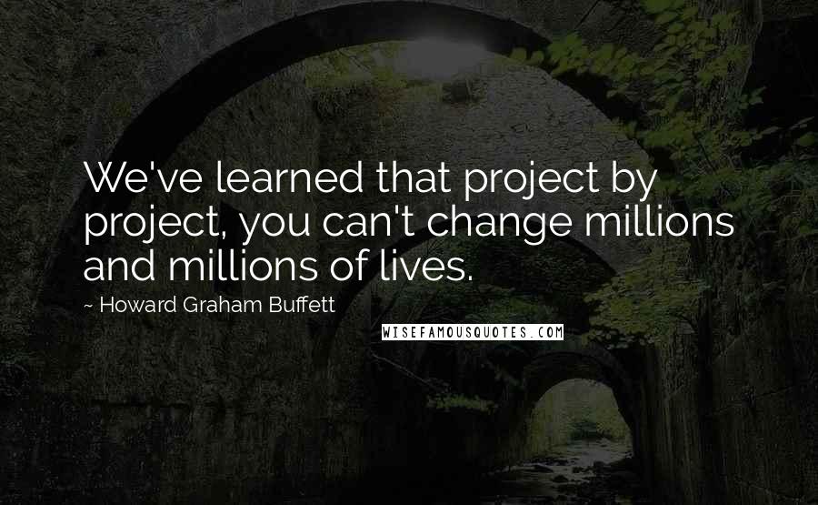 Howard Graham Buffett Quotes: We've learned that project by project, you can't change millions and millions of lives.