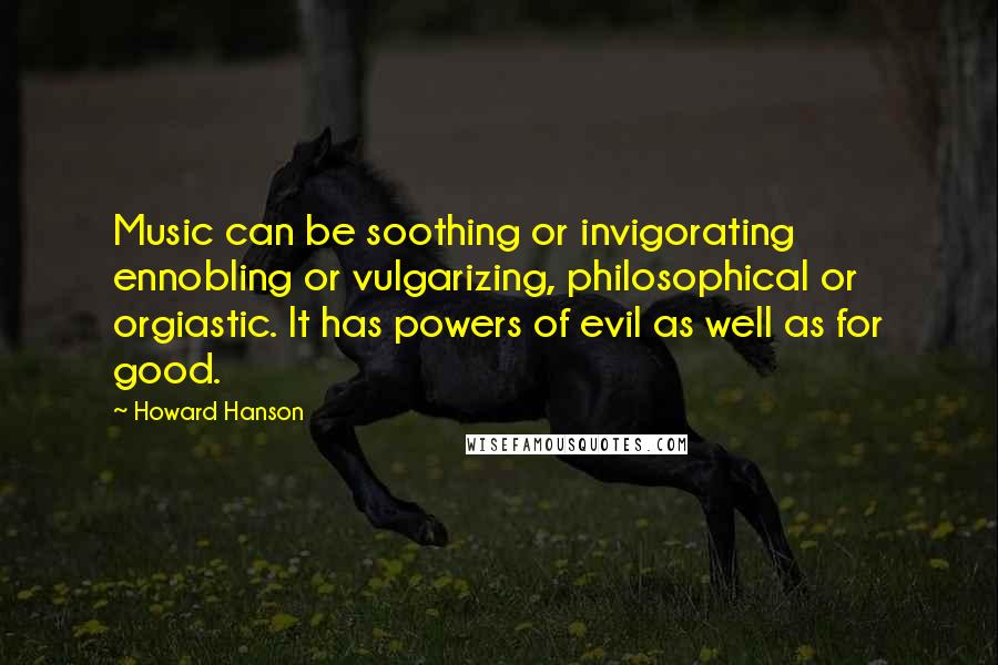 Howard Hanson Quotes: Music can be soothing or invigorating ennobling or vulgarizing, philosophical or orgiastic. It has powers of evil as well as for good.