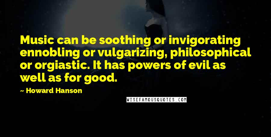 Howard Hanson Quotes: Music can be soothing or invigorating ennobling or vulgarizing, philosophical or orgiastic. It has powers of evil as well as for good.